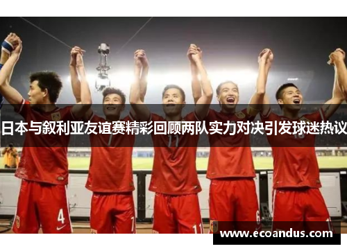 日本与叙利亚友谊赛精彩回顾两队实力对决引发球迷热议