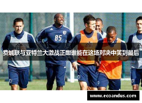 费城联与亚特兰大激战正酣谁能在这场对决中笑到最后