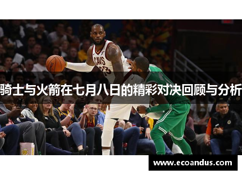 骑士与火箭在七月八日的精彩对决回顾与分析